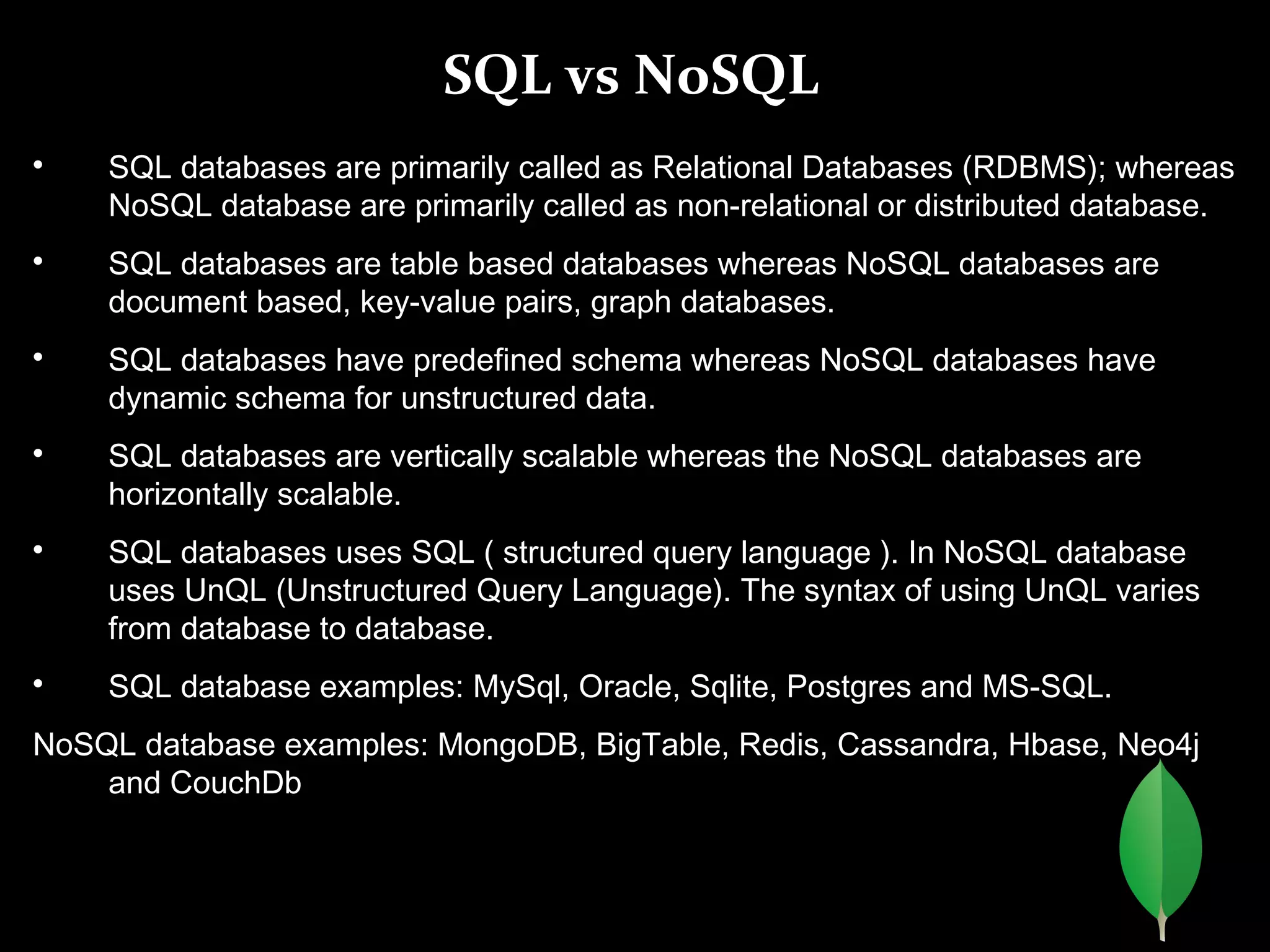 SQL vs NoSQL

SQL databases are primarily called as Relational Databases (RDBMS); whereas
NoSQL database are primarily called as non-relational or distributed database.

SQL databases are table based databases whereas NoSQL databases are
document based, key-value pairs, graph databases.

SQL databases have predefined schema whereas NoSQL databases have
dynamic schema for unstructured data.

SQL databases are vertically scalable whereas the NoSQL databases are
horizontally scalable.

SQL databases uses SQL ( structured query language ). In NoSQL database
uses UnQL (Unstructured Query Language). The syntax of using UnQL varies
from database to database.

SQL database examples: MySql, Oracle, Sqlite, Postgres and MS-SQL.
NoSQL database examples: MongoDB, BigTable, Redis, Cassandra, Hbase, Neo4j
and CouchDb
 