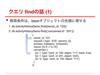 クエリ findの話 (1)
•  検索条件は、bsonオブジェクトの先頭に寄せる
1. db.activityHistoryDemo.find({owner_id: 123})
2. db.activityHistoryDemo.find({‘concerned.id’: ‘201’})
                    {
                      owner_id: 123,
                      request: { type: '合成', params: {}},
                      process: {category: 'composit'},
                      memo: ['lv.0 -> lv.15'],
                      concerned: [
                        {io: 'i', type: 'card', id: 100, object: '111', base: true},
                        {io: 'i', type: 'card', id: 201, object: '222'},
                        {io: 'o', type: 'card', id: 100, object: '111'},
                      ]
                    })
 