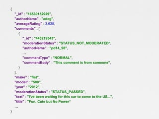 {
"_id" : "16530152929",
"authorName" : "edcg",
"averageRating" : 3.625,
"comments" : [
{
"_id" : "443219543",
"moderationStatus" : "STATUS_NOT_MODERATED",
"authorName" : "pd14_98",
…
"commentType" : "NORMAL",
"commentBody" : "This comment is from someone",
}
],
"make" : "fiat",
"model" : "500",
"year" : "2012",
"moderationStatus" : "STATUS_PASSED",
"text" : "I've been waiting for this car to come to the US...",
"title" : "Fun, Cute but No Power“
…
}

 