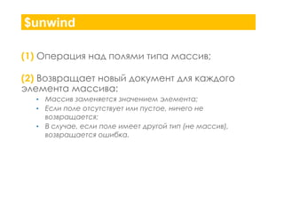 $unwind
(1) Операция над полями типа массив;
(2) Возвращает новый документ для каждого
элемента массива:
Массив заменяется значением элемента;
Если поле отсутствует или пустое, ничего не
возвращается;
• В случае, если поле имеет другой тип (не массив),
возвращается ошибка.
•
•

 
