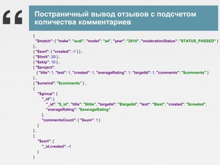 Постраничный вывод отзывов с подсчетом
количества комментариев
{
"$match": { "make": "audi", "model": "a4", "year": "2010", "moderationStatus": "STATUS_PASSED" }
},
{ "$sort": { "created": -1 } } ,
{ "$limit": 20 } ,
{ "$skip": 10 } ,
{ "$project":
{ "title": 1, "text": 1, "created": 1, "averageRating": 1, "targetId": 1, "comments": "$comments" }
},
{ "$unwind": "$comments" } ,
{
"$group": {
"_id": {
"_id": "$_id", "title": "$title", "targetId": "$targetId", "text": "$text", "created": "$created",
"averageRating": "$averageRating"
},
"commentsCount": { "$sum": 1 }
}
},
{
"$sort": {
"_id.created": -1
}
}

 