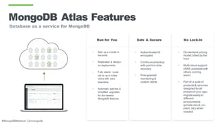 #MongoDBWebinar | @mongodb
MongoDB Atlas Features
• Spin up a cluster in
seconds
• Replicated & always-
on deployments
• Fully elastic: scale
out or up in a few
clicks with zero
downtime
• Automatic patches &
simplified upgrades
for the newest
MongoDB features
• Authenticated &
encrypted
• Continuous backup
with point-in-time
recovery
• Fine-grained
monitoring &
custom alerts
Safe & SecureRun for You
• On-demand pricing
model;billed by the
hour
• Multi-cloud support
(AWS available with
others coming
soon)
• Part of a suite of
products & services
designed for all
phases of your app;
migrate easily to
different
environments
(private cloud, on-
prem, etc) when
needed
No Lock-In
Database as a service for MongoDB
 