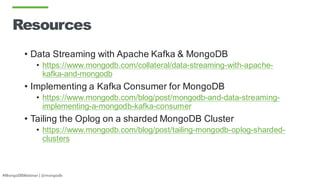 #MongoDBWebinar | @mongodb
Resources
• Data Streaming with Apache Kafka & MongoDB
• https://www.mongodb.com/collateral/data-streaming-with-apache-
kafka-and-mongodb
• Implementing a Kafka Consumer for MongoDB
• https://www.mongodb.com/blog/post/mongodb-and-data-streaming-
implementing-a-mongodb-kafka-consumer
• Tailing the Oplog on a sharded MongoDB Cluster
• https://www.mongodb.com/blog/post/tailing-mongodb-oplog-sharded-
clusters
 