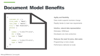 #MongoDBWebinar | @mongodb
Document Model Benefits
{
customer_id : 1,
first_name : "Mark",
last_name : "Smith",
city : "San Francisco",
phones: [
{
number : “1-212-777-1212”,
dnc : true,
type : “home”
},
number : “1-212-777-1213”,
type : “cell”
}]
}
Agility and flexibility
Data model supports business change
Rapidly iterate to meet new requirements
Intuitive, natural data representation
Eliminates ORM layer
Developers are more productive
Reduces the need for joins, disk seeks
Programming is more simple
Performance delivered at scale
 