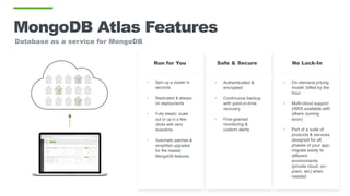MongoDB Atlas Features
• Spin up a cluster in
seconds
• Replicated & always-
on deployments
• Fully elastic: scale
out or up in a few
clicks with zero
downtime
• Automatic patches &
simplified upgrades
for the newest
MongoDB features
• Authenticated &
encrypted
• Continuous backup
with point-in-time
recovery
• Fine-grained
monitoring &
custom alerts
Safe & SecureRun for You
• On-demand pricing
model; billed by the
hour
• Multi-cloud support
(AWS available with
others coming
soon)
• Part of a suite of
products & services
designed for all
phases of your app;
migrate easily to
different
environments
(private cloud, on-
prem, etc) when
needed
No Lock-In
Database as a service for MongoDB
 