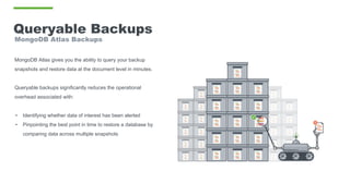 Queryable Backups
MongoDB Atlas Backups
MongoDB Atlas gives you the ability to query your backup
snapshots and restore data at the document level in minutes.
Queryable backups significantly reduces the operational
overhead associated with:
• Identifying whether data of interest has been alerted
• Pinpointing the best point in time to restore a database by
comparing data across multiple snapshots
 