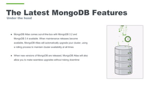 The Latest MongoDB Features
Under the hood
● MongoDB Atlas comes out-of-the-box with MongoDB 3.2 and
MongoDB 3.4 available. When maintenance releases become
available, MongoDB Atlas will automatically upgrade your cluster, using
a rolling process to maintain cluster availability at all times
● When new versions of MongoDB are released, MongoDB Atlas will also
allow you to make seamless upgrades without risking downtime
 