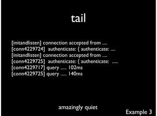 tail
[initandlisten] connection accepted from ....
[conn4229724] authenticate: { authenticate: ....
[initandlisten] connection accepted from ....
[conn4229725] authenticate: { authenticate: .....
[conn4229717] query ..... 102ms
[conn4229725] query ..... 140ms




                     amazingly quiet
                                                    Example 3
 