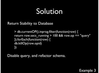 Solution
Return Stability to Database

    > db.currentOP().inprog.filter(function(row) {
    return row.secs_running > 100 && row.op == "query"
    }).forEach(function(row) {
    db.killOp(row.opid)
    })

Disable query, and refactor schema.


                                              Example 3
 