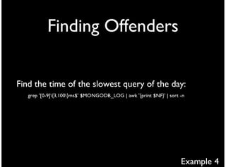Finding Offenders


Find the time of the slowest query of the day:
   grep '[0-9]{3,100}ms$' $MONGODB_LOG | awk '{print $NF}' | sort -n




                                                                    Example 4
 