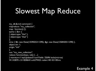 Slowest Map Reduce
my_db.$cmd command: {
mapreduce: "my_collection",
map: function() {},
query: { $or: [
{ object.type: "this" },
{ object.type: "that" }
],
time: { $lt: new Date(1359025311290), $gt: new Date(1358420511290) },
object.ver: 1,
origin: "tnh"
},
out: "my_new_collection",
reduce: function(keys, vals) { ....}
} ntoreturn:1 keyUpdates:0 numYields: 32696 locks(micros)
W:143870 r:511858643 w:6279425 reslen:140 421185ms



                                                                        Example 4
 