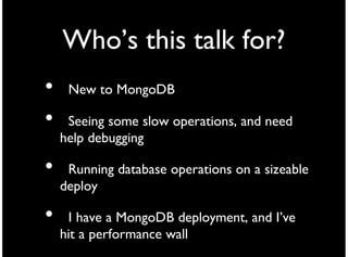 Who’s this talk for?
•    New to MongoDB

•    Seeing some slow operations, and need
    help debugging

•    Running database operations on a sizeable
    deploy

•    I have a MongoDB deployment, and I’ve
    hit a performance wall
 