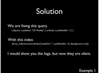 Solution
We are fixing this query
  { $query: { publisher: "US Weekly" }, orderby: { publishedAt: -1 } }



With this index
  db.my_collection.ensureIndex({“publisher”: 1, publishedAt: -1}, {background: true})



I would show you the logs, but now they are silent.



                                                                          Example 1
 