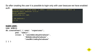 So after creating the user it is possible to login only with user beacuse we have enabled
auth.
super user:
use admin
db.createUser( { user: "superuser",
pwd: "admin",
roles: [ "userAdminAnyDatabase",
"dbAdminAnyDatabase",
"readWriteAnyDatabase"
] } )
 