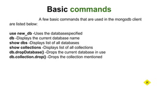 Basic commands
A few basic commands that are used in the mongodb client
are listed below:
use new_db -Uses the databasespecified
db -Displays the current database name
show dbs -Displays list of all databases
show collections -Displays list of all collections
db.dropDatabase() -Drops the current database in use
db.collection.drop() -Drops the collection mentioned
 