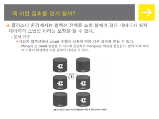 왜 이런 결과를 얻게 될까?

 클러스터 환경에서는 컬렉션 전체를 조회 할때의 결과 데이터가 실제
 데이터의 스냅샷 이라는 보장을 할 수 없다.
 – 문서 개수
  샤딩된 컬렉션에서 count 수행시 상황에 따라 다른 결과를 얻을 수 있다.
    –Mongos 는 count 명령을 각 샤드에 전달하고 mongos는 이들을 합산한다. 만약 이때 데이
     터 이동이 발생하면 다른 결과가 나타날 수 있다.
 