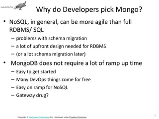 Why do Developers pick Mongo?
• NoSQL, in general, can be more agile than full
  RDBMS/ SQL
  – problems with schema migration
  – a lot of upfront design needed for RDBMS
  – (or a lot schema migration later)
• MongoDB does not require a lot of ramp up time
  –   Easy to get started
  –   Many DevOps things come for free
  –   Easy on ramp for NoSQL
  –   Gateway drug?


                                                                                10
      Copyright © Mammatus Technology Inc. | Licensed under Creative Commons.
 