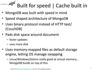 Built for speed | Cache built in
• MongoDB was built with speed in mind
• Speed shaped architecture of MongoDB
• Uses binary protocol instead of HTTP text/
  (CouchDB)
• Pads disk space around document
  – faster updates
  – uses more disk
• Uses memory-mapped files as default storage
  engine, letting OS manage swapping
  – Linux/Windows/Solaris really good at virtual memory...
    MongoDB builds on top of this
                                                                               12
     Copyright © Mammatus Technology Inc. | Licensed under Creative Commons.
 