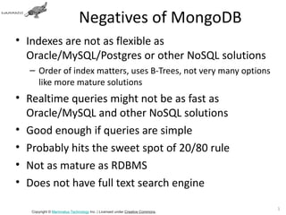 Negatives of MongoDB
• Indexes are not as flexible as
  Oracle/MySQL/Postgres or other NoSQL solutions
  – Order of index matters, uses B-Trees, not very many options
    like more mature solutions
• Realtime queries might not be as fast as
  Oracle/MySQL and other NoSQL solutions
• Good enough if queries are simple
• Probably hits the sweet spot of 20/80 rule
• Not as mature as RDBMS
• Does not have full text search engine

                                                                             13
   Copyright © Mammatus Technology Inc. | Licensed under Creative Commons.
 