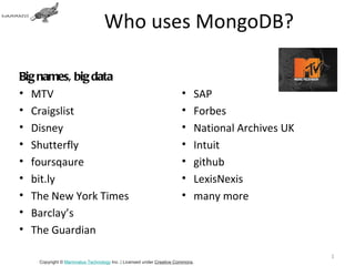 Who uses MongoDB?

Big names, big data
• MTV                                                               •    SAP
• Craigslist                                                        •    Forbes
• Disney                                                            •    National Archives UK
• Shutterfly                                                        •    Intuit
• foursqaure                                                        •    github
• bit.ly                                                            •    LexisNexis
• The New York Times                                                •    many more
• Barclay’s
• The Guardian

                                                                                                15
   Copyright © Mammatus Technology Inc. | Licensed under Creative Commons.
 