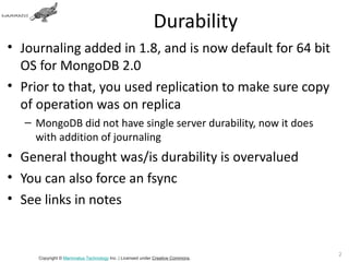 Durability
• Journaling added in 1.8, and is now default for 64 bit
  OS for MongoDB 2.0
• Prior to that, you used replication to make sure copy
  of operation was on replica
   – MongoDB did not have single server durability, now it does
     with addition of journaling
• General thought was/is durability is overvalued
• You can also force an fsync
• See links in notes


                                                                               20
     Copyright © Mammatus Technology Inc. | Licensed under Creative Commons.
 