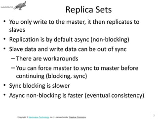 Replica Sets
• You only write to the master, it then replicates to
  slaves
• Replication is by default async (non-blocking)
• Slave data and write data can be out of sync
   – There are workarounds
   – You can force master to sync to master before
     continuing (blocking, sync)
• Sync blocking is slower
• Async non-blocking is faster (eventual consistency)

                                                                               24
     Copyright © Mammatus Technology Inc. | Licensed under Creative Commons.
 