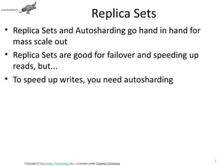Replica Sets
• Replica Sets and Autosharding go hand in hand for
  mass scale out
• Replica Sets are good for failover and speeding up
  reads, but...
• To speed up writes, you need autosharding




                                                                               26
     Copyright © Mammatus Technology Inc. | Licensed under Creative Commons.
 