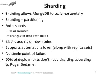 Sharding
• Sharding allows MongoDB to scale horizontally
• Sharding = partitioning
• Auto-shards
    – load balances
    – changes for data distribution
•   Elastic adding of new nodes
•   Supports automatic failover (along with replica sets)
•   No single point of failure
•   90% of deployments don’t need sharding according
    to Roger Bodamer
                                                                                 27
       Copyright © Mammatus Technology Inc. | Licensed under Creative Commons.
 