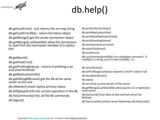 db.help()
db.getLastError() - just returns the err msg string                     db.printCollectionStats()
db.getLastErrorObj() - return full status object                        db.printReplicationInfo()
db.getMongo() get the server connection object                          db.printSlaveReplicationInfo()
                                                                        db.printShardingStatus()
db.getMongo().setSlaveOk() allow this connection
to read from the nonmaster member of a replica                          db.removeUser(username)
pair                                                                    db.repairDatabase()
                                                                        db.resetError()
db.getName()                                                            db.runCommand(cmdObj) run a database command. if
                                                                        cmdObj is a string, turns it into { cmdObj : 1 }
db.getPrevError()
db.getProfilingStatus() - returns if profiling is on                    db.serverStatus()
and slow threshold                                                      db.setProfilingLevel(level,<slowms>) 0=off 1=slow 2=all
db.getReplicationInfo()                                                 db.shutdownServer()
db.getSiblingDB(name) get the db at the same                            db.stats()
server as this one                                                      db.version() current version of the server
db.isMaster() check replica primary status                              db.getMongo().setSlaveOk() allow queries on a replication
db.killOp(opid) kills the current operation in the db                   slave server
db.listCommands() lists all the db commands                             db.fsyncLock() flush data to disk and lock server for
                                                                        backups
db.logout()                                                             db.fsyncUnock() unlocks server following a db.fsyncLock()




       Copyright © Mammatus Technology Inc. | Licensed under Creative Commons.
 