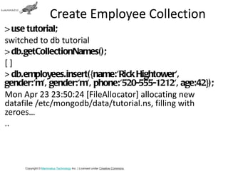 Create Employee Collection
> use tutorial;
switched to db tutorial
> db.getCollectionNames();
[]
> db.employees.insert({name:'Rick Hightower',
gender:'m', gender:'m', phone:'520-555-1212', age:42});
Mon Apr 23 23:50:24 [FileAllocator] allocating new
datafile /etc/mongodb/data/tutorial.ns, filling with
zeroes…
..



     Copyright © Mammatus Technology Inc. | Licensed under Creative Commons.
 