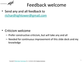Feedback welcome
• Send any and all feedback to
  richardhightower@gmail.com



• Criticism welcome
  – Prefer constructive criticism, but will take any and all
  – Needed for continuous improvement of this slide deck and my
    knowledge




                                                                               5
     Copyright © Mammatus Technology Inc. | Licensed under Creative Commons.
 
