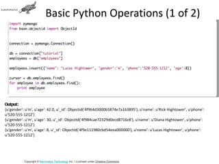 Basic Python Operations (1 of 2)




Output:
{u'gender': u'm', u'age': 42.0, u'_id': ObjectId('4f964d3000b5874e7a163895'), u'name': u'Rick Hightower', u'phone':
u'520-555-1212'}
{u'gender': u'm', u'age': 30, u'_id': ObjectId('4f984cae72329d0ecd8716c8'), u'name': u'Diana Hightower', u'phone':
u'520-555-1212'}
{u'gender': u'm', u'age': 8, u'_id': ObjectId('4f9e111980cbd54eea000000'), u'name': u'Lucas Hightower', u'phone':
u'520-555-1212'}




           Copyright © Mammatus Technology Inc. | Licensed under Creative Commons.
 