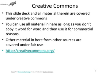 Creative Commons
• This slide deck and all material therein are covered
  under creative commons
• You can use all material in here as long as you don’t
  copy it word for word and then use it for commercial
  reasons
• Other material in here from other sources are
  covered under fair use
• http://creativecommons.org/



                                                                               6
     Copyright © Mammatus Technology Inc. | Licensed under Creative Commons.
 