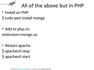 All of the above but in PHP
• Install on PHP
$ sudo pecl install mongo

• Add to php.ini:
extension=mongo.so

• Restart apache
$ apachectl stop
$ apachectl start

     Copyright © Mammatus Technology Inc. | Licensed under Creative Commons.
 