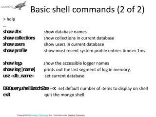 Basic shell commands (2 of 2)
> help
…
show dbs                          show database names
show collections                  show collections in current database
show users                        show users in current database
show profile                      show most recent system.profile entries time>= 1ms

show logs                         show the accessible logger names
show log [name]                   prints out the last segment of log in memory,
use <db_name>                      set current database

DBQuery.shellBatchSize = x set default number of items to display on shell
exit                quit the mongo shell



       Copyright © Mammatus Technology Inc. | Licensed under Creative Commons.
 