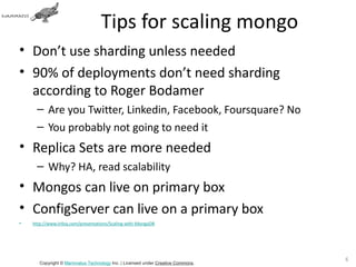 Tips for scaling mongo
• Don’t use sharding unless needed
• 90% of deployments don’t need sharding
  according to Roger Bodamer
      – Are you Twitter, Linkedin, Facebook, Foursquare? No
      – You probably not going to need it
• Replica Sets are more needed
      – Why? HA, read scalability
• Mongos can live on primary box
• ConfigServer can live on a primary box
•   http://www.infoq.com/presentations/Scaling-with-MongoDB




                                                                                 69
       Copyright © Mammatus Technology Inc. | Licensed under Creative Commons.
 