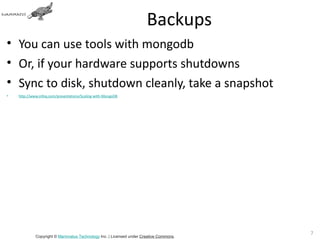 Backups
• You can use tools with mongodb
• Or, if your hardware supports shutdowns
• Sync to disk, shutdown cleanly, take a snapshot
•   http://www.infoq.com/presentations/Scaling-with-MongoDB




                                                                                       71
             Copyright © Mammatus Technology Inc. | Licensed under Creative Commons.
 