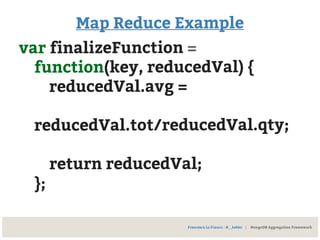 Map Reduce Example
var finalizeFunction =
function(key, reducedVal) {
reducedVal.avg =
reducedVal.tot/reducedVal.qty;
return reducedVal;
};
Francesco Lo Franco - @__kekko | MongoDB Aggregation Framework
 