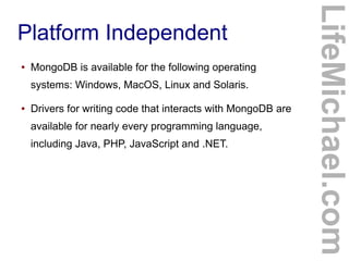 ●

MongoDB is available for the following operating
systems: Windows, MacOS, Linux and Solaris.

●

Drivers for writing code that interacts with MongoDB are
available for nearly every programming language,
including Java, PHP, JavaScript and .NET.

LifeMichael.com

Platform Independent

 