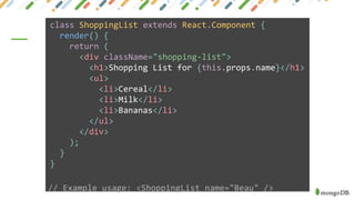 class ShoppingList extends React.Component {
render() {
return (
<div className="shopping-list">
<h1>Shopping List for {this.props.name}</h1>
<ul>
<li>Cereal</li>
<li>Milk</li>
<li>Bananas</li>
</ul>
</div>
);
}
}
// Example usage: <ShoppingList name="Beau" />
 