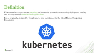 Definition
Kubernetes is an open-source container-orchestration system for automating deployment, scaling
and management of containerized applications.
It was originally designed by Google and is now maintained by the Cloud Native Computing
Foundation
 