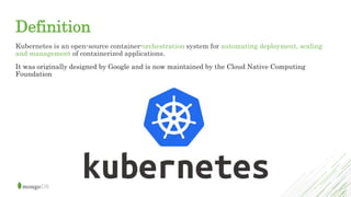Definition
Kubernetes is an open-source container-orchestration system for automating deployment, scaling
and management of containerized applications.
It was originally designed by Google and is now maintained by the Cloud Native Computing
Foundation
 