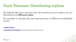 Fault Tolerance: Distributing replicas
By default Operator ensures that all members of one replica set are
distributed to different nodes
It’s possible to change this and spread them to different availability
zones:
configSrvPodSpec:
podAntiAffinityTopologyKey: failure-domain.beta.kubernetes.io/zone
 