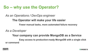 As an Operations / DevOps engineer
The Operator will make your life easier
Fewer manual tasks, more automated failure recovery
As a Developer
Your company can provide MongoDB as a Service
Easy access to production-ready MongoDB with a single click
or command
So – why use the Operator?
 
