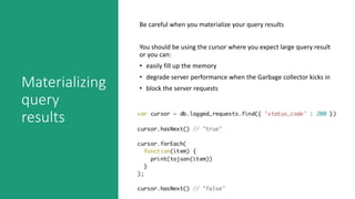 Materializing
query
results
Be careful when you materialize your query results
You should be using the cursor where you expect large query result
or you can:
• easily fill up the memory
• degrade server performance when the Garbage collector kicks in
• block the server requests
 