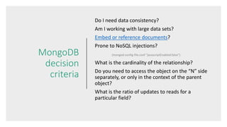MongoDB
decision
criteria
Do I need data consistency?
Am I working with large data sets?
Embed or reference documents?
Prone to NoSQL injections?
(mongod-config-file.conf “javascriptEnabled:false”)
What is the cardinality of the relationship?
Do you need to access the object on the “N” side
separately, or only in the context of the parent
object?
What is the ratio of updates to reads for a
particular field?
 