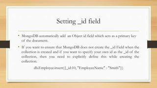 Setting _id field
• MongoDB automatically add an Object id field which acts as a primary key
of the document.
• If you want to ensure that MongoDB does not create the _id Field when the
collection is created and if you want to specify your own id as the _id of the
collection, then you need to explicitly define this while creating the
collection.
db.Employee.insert({_id:10, "EmployeeName" : "Smith"})
 