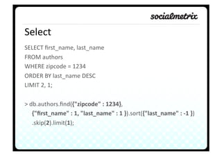 Select	
  
SELECT	
  ﬁrst_name,	
  last_name	
  	
  
FROM	
  authors	
  
WHERE	
  zipcode	
  =	
  1234	
  
ORDER	
  BY	
  last_name	
  DESC	
  
LIMIT	
  2,	
  1;	
  

>	
  db.authors.ﬁnd({"zipcode"	
  :	
  1234},	
  	
  
     	
  {"ﬁrst_name"	
  :	
  1,	
  "last_name"	
  :	
  1	
  }).sort({"last_name"	
  :	
  -­‐1	
  })	
  
     	
  .skip(2).limit(1);	
  
 