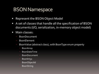 BSON NamespaceRepresent the BSON Object ModelA set of classes that handle all the specification of BSON documents (I/O, serialization, in-memory object model)Main classes:BsonDocumentBsonElementBsonValue (abstract class), with BsonTypeenum propertyBsonArrayBsonDateTimeBsonDocumentBsonInt32BsonObjectIdBsonString