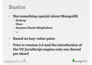 Basics
•

Not something special about MongoDB
–
–
–
–

Hadoop
Disco
Amazon Elastic MapReduce
…

•

Based on key-value-pairs

•

Prior to version 2.4 and the introduction of
the V8 JavaScript engine only one thread
per shard

 